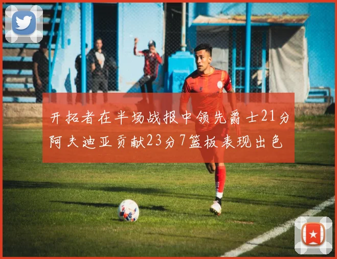 开拓者在半场战报中领先爵士21分阿夫迪亚贡献23分7篮板表现出色