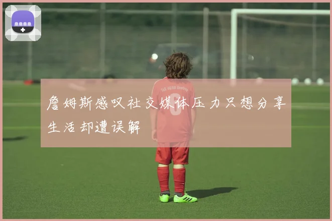 詹姆斯感叹社交媒体压力只想分享生活却遭误解