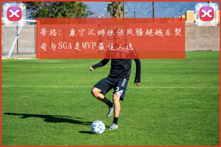 蒂格：康宁汉姆独领风骚超越东契奇与SGA是MVP最佳人选