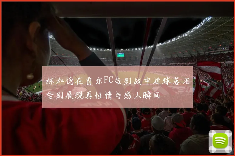 林加德在首尔FC告别战中进球落泪告别展现真性情与感人瞬间