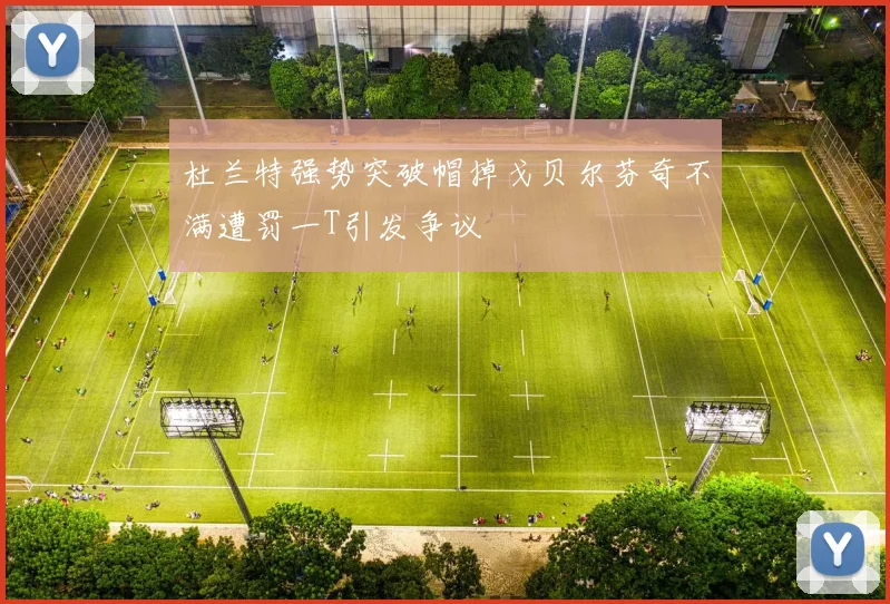 杜兰特强势突破帽掉戈贝尔芬奇不满遭罚一T引发争议