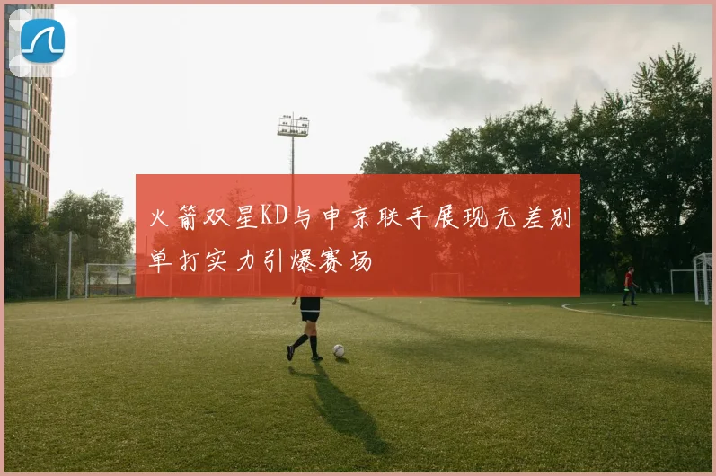 火箭双星KD与申京联手展现无差别单打实力引爆赛场