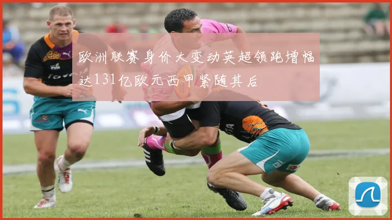 欧洲联赛身价大变动英超领跑增幅达131亿欧元西甲紧随其后
