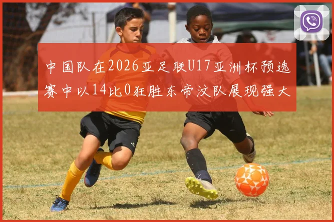 中国队在2026亚足联U17亚洲杯预选赛中以14比0狂胜东帝汶队展现强大实力