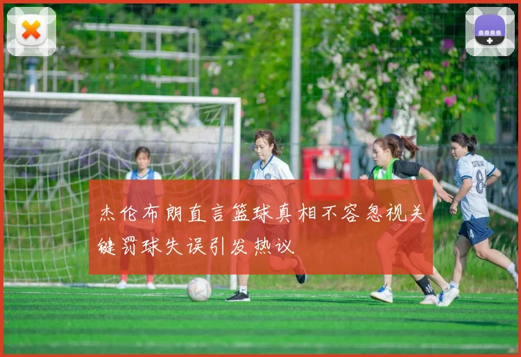 杰伦布朗直言篮球真相不容忽视关键罚球失误引发热议