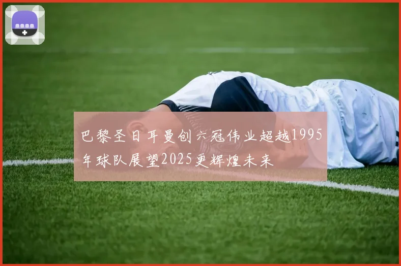 巴黎圣日耳曼创六冠伟业超越1995年球队展望2025更辉煌未来