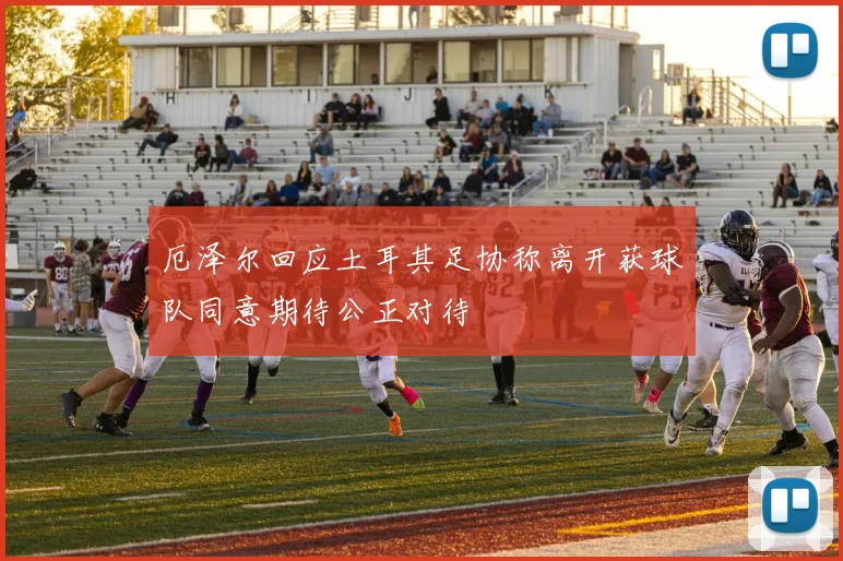 厄泽尔回应土耳其足协称离开获球队同意期待公正对待