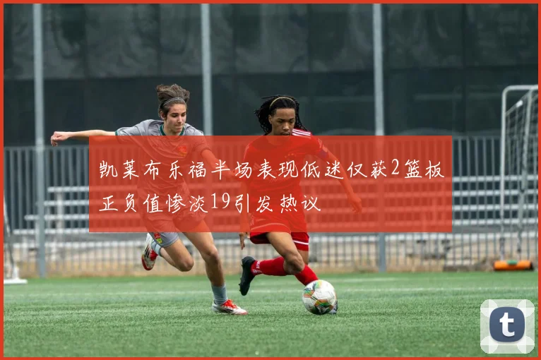 凯莱布乐福半场表现低迷仅获2篮板正负值惨淡19引发热议