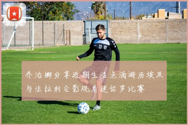 乔治娜分享近期生活点滴游历埃及与法拉利合影观看迷你罗比赛