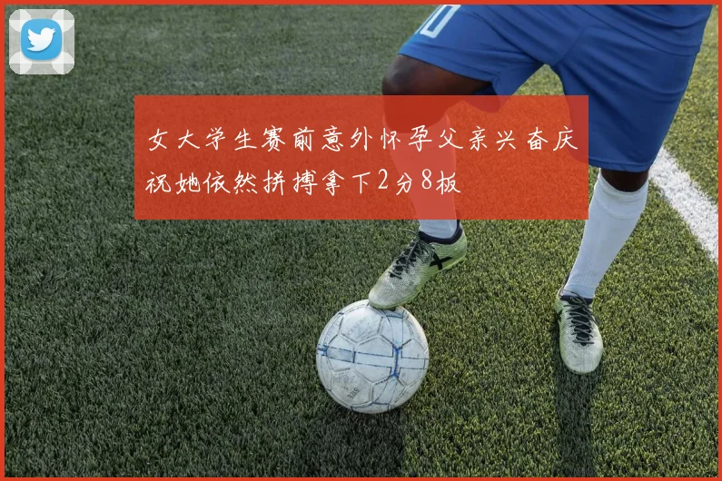 女大学生赛前意外怀孕父亲兴奋庆祝她依然拼搏拿下2分8板
