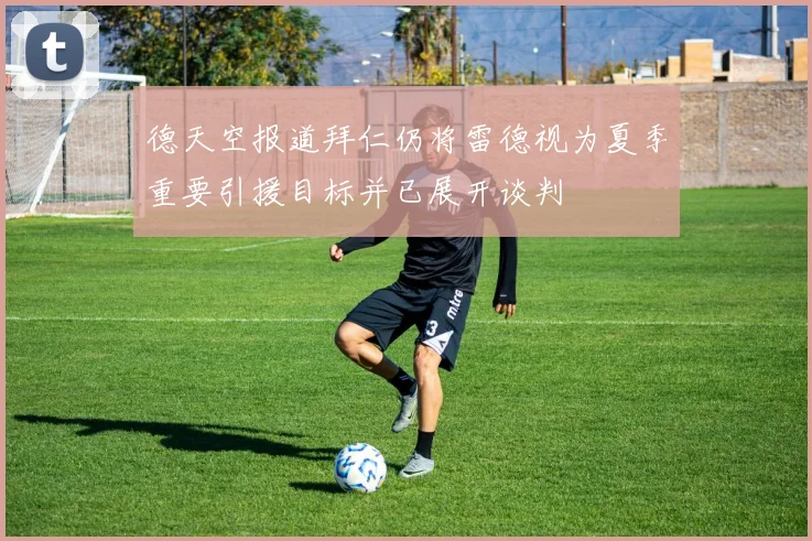 德天空报道拜仁仍将雷德视为夏季重要引援目标并已展开谈判