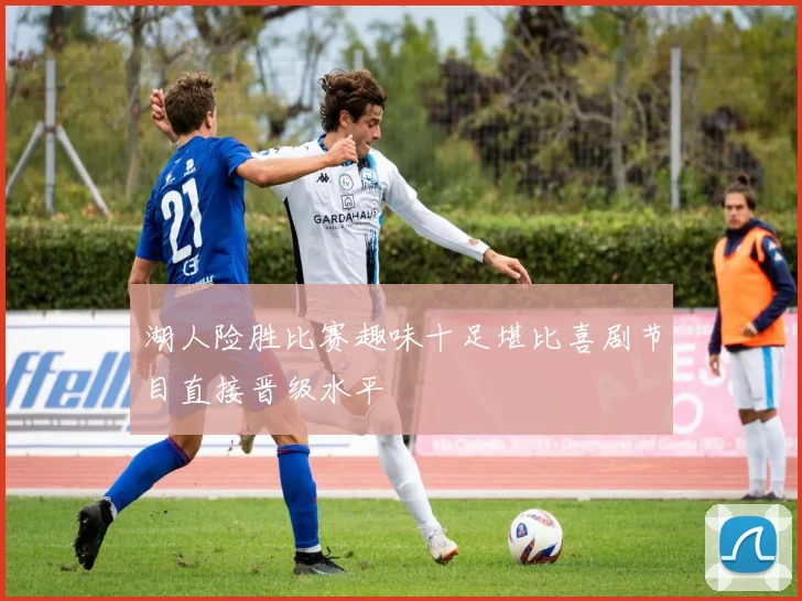 湖人险胜比赛趣味十足堪比喜剧节目直接晋级水平