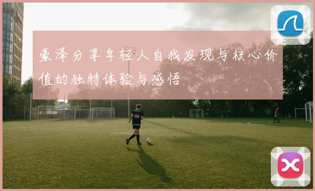 豪泽分享年轻人自我发现与核心价值的独特体验与感悟
