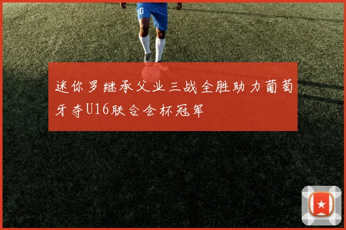 迷你罗继承父业三战全胜助力葡萄牙夺U16联合会杯冠军
