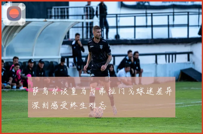 萨乌尔谈皇马与弗拉门戈球迷差异深刻感受终生难忘