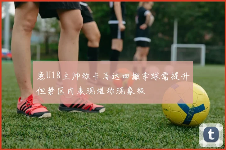 意U18主帅称卡马达回撤拿球需提升但禁区内表现堪称现象级