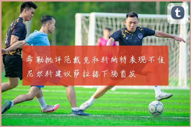 希勒批评范戴克和科纳特表现不佳尼尔科建议萨拉赫下场首发
