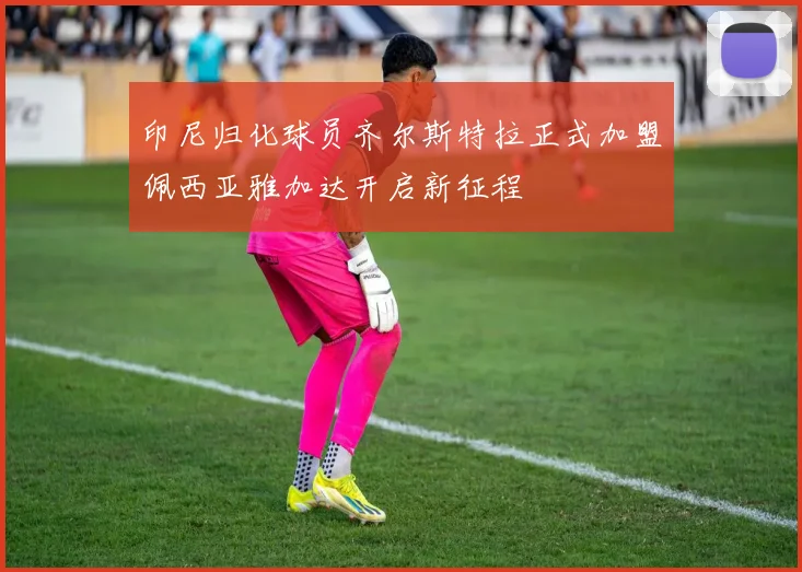 印尼归化球员齐尔斯特拉正式加盟佩西亚雅加达开启新征程