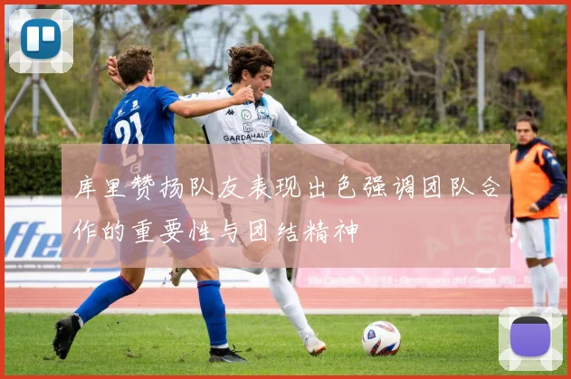 库里赞扬队友表现出色强调团队合作的重要性与团结精神