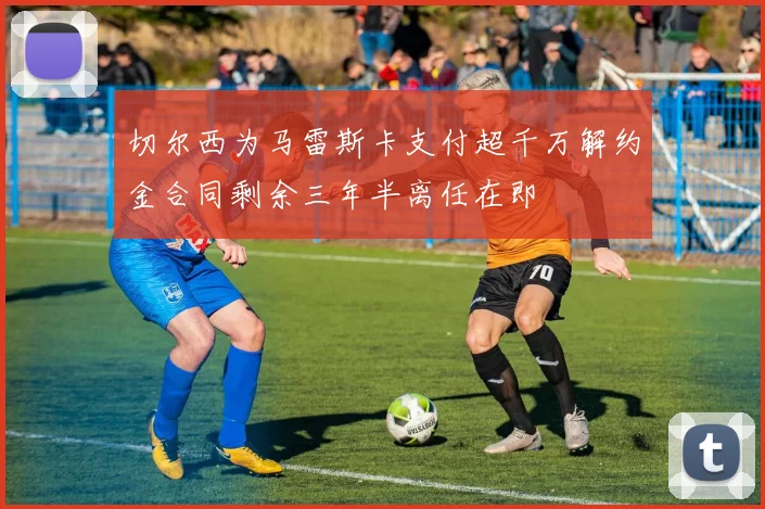 切尔西为马雷斯卡支付超千万解约金合同剩余三年半离任在即