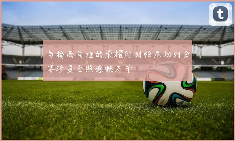 与梅西同框的荣耀时刻帕尼切利分享珍贵合照感慨万千
