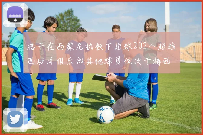 格子在西蒙尼执教下进球202个超越西班牙俱乐部其他球员仅次于梅西