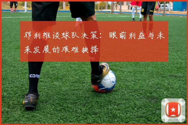 邓利维谈球队决策：眼前利益与未来发展的艰难抉择