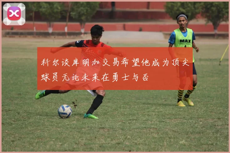 科尔谈库明加交易希望他成为顶尖球员无论未来在勇士与否