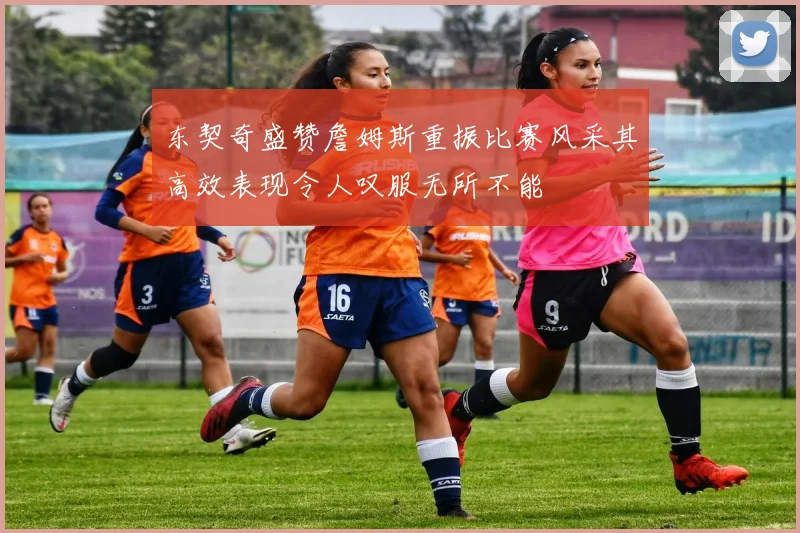 东契奇盛赞詹姆斯重振比赛风采其高效表现令人叹服无所不能
