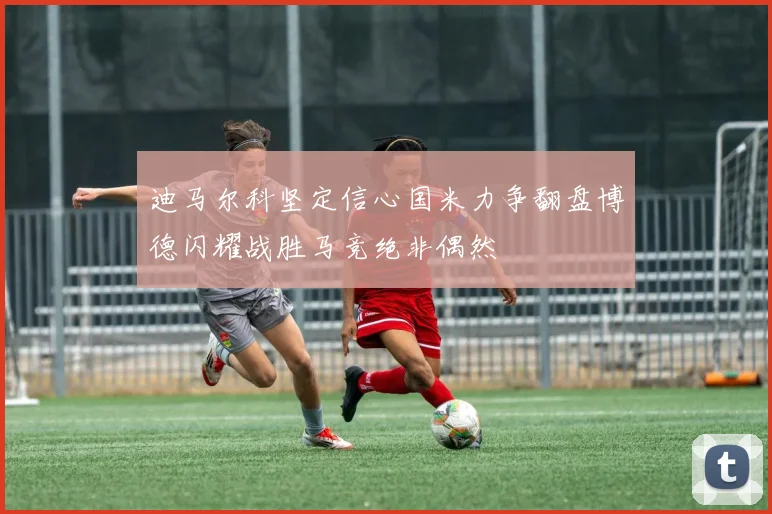 迪马尔科坚定信心国米力争翻盘博德闪耀战胜马竞绝非偶然