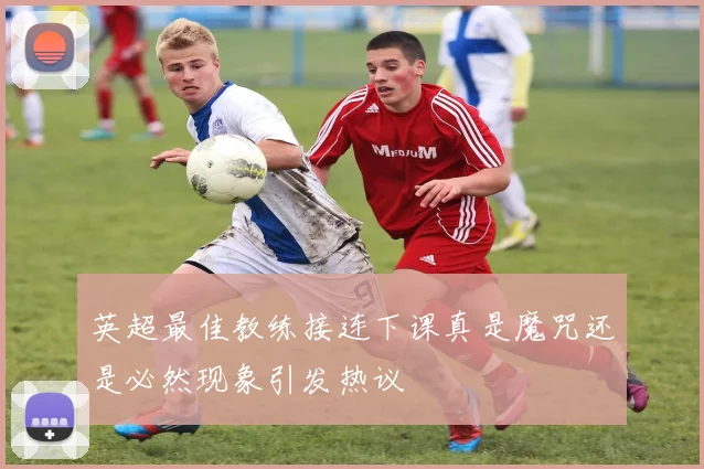 英超最佳教练接连下课真是魔咒还是必然现象引发热议