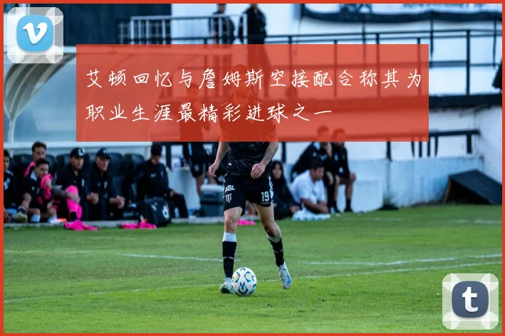 艾顿回忆与詹姆斯空接配合称其为职业生涯最精彩进球之一