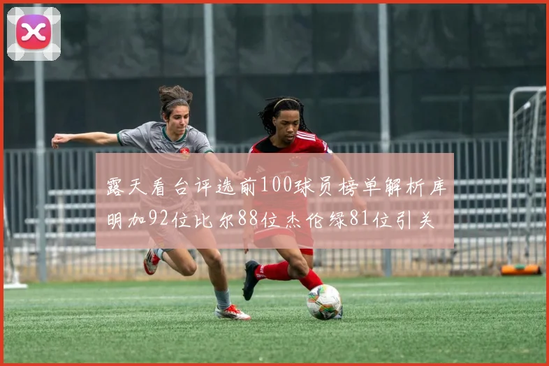 露天看台评选前100球员榜单解析库明加92位比尔88位杰伦绿81位引关注
