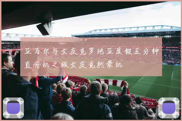 亚马尔与女友克罗地亚度假五分钟直升机之旅女友竟然晕机