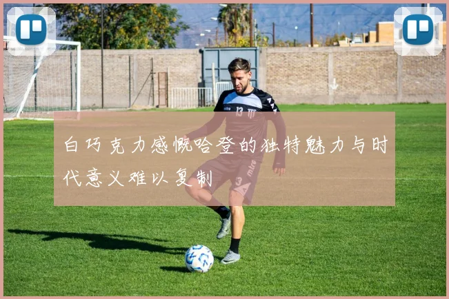 白巧克力感慨哈登的独特魅力与时代意义难以复制