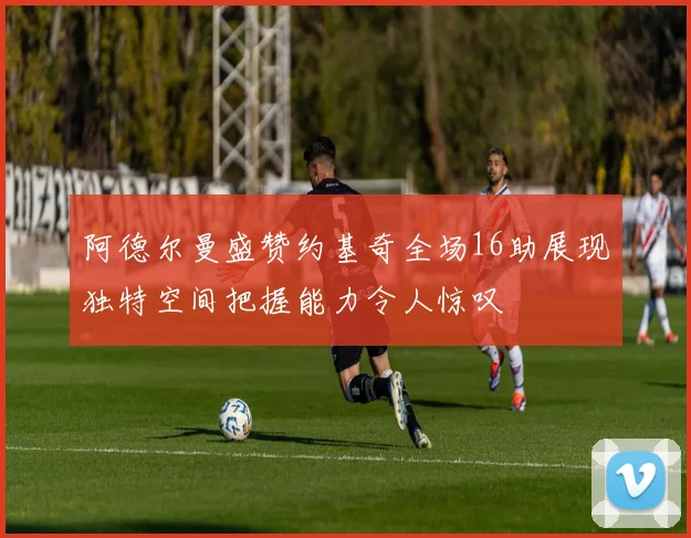 阿德尔曼盛赞约基奇全场16助展现独特空间把握能力令人惊叹