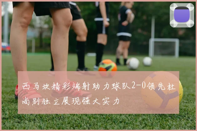 西马坎精彩端射助力球队2-0领先杜尚别独立展现强大实力