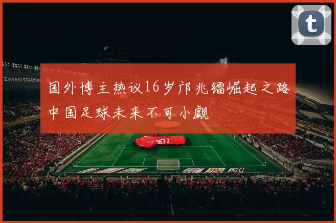 国外博主热议16岁邝兆镭崛起之路中国足球未来不可小觑