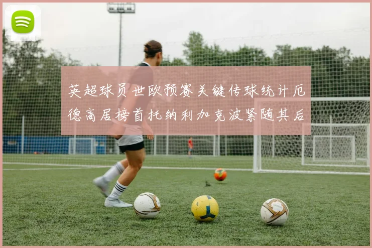 英超球员世欧预赛关键传球统计厄德高居榜首托纳利加克波紧随其后