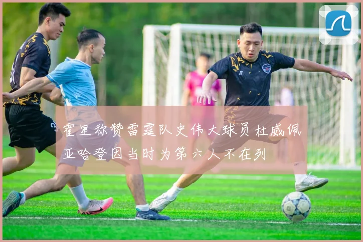 霍里称赞雷霆队史伟大球员杜威佩亚哈登因当时为第六人不在列